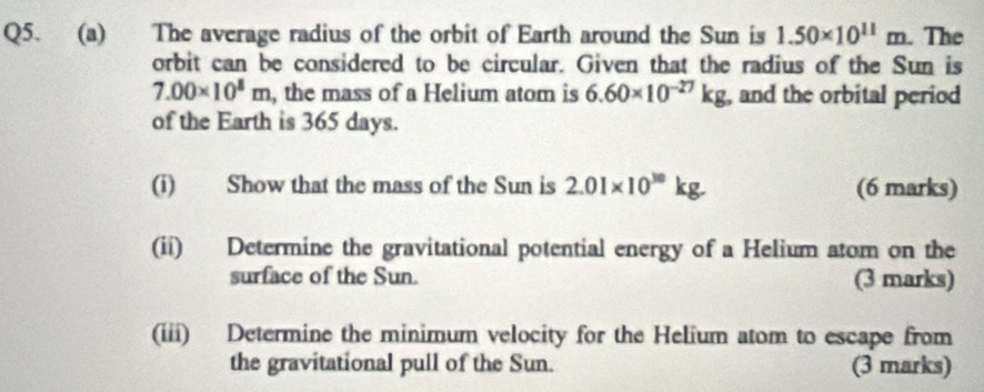 The average radius of the orbit of Earth around the Sun is 1.50* 10^(11)m. The 
orbit can be considered to be circular. Given that the radius of the Sun is
7.00* 10^8m , the mass of a Helium atom is 6.60* 10^(-27)kg , and the orbital period 
of the Earth is 365 days. 
(i) Show that the mass of the Sun is 2.01* 10^(30)kg. (6 marks) 
(ii) Determine the gravitational potential energy of a Helium atom on the 
surface of the Sun. (3 marks) 
(iii) Determine the minimum velocity for the Helium atom to escape from 
the gravitational pull of the Sun. (3 marks)