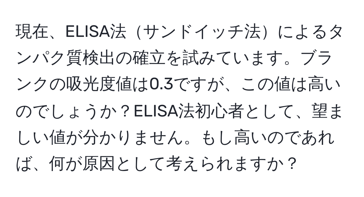 現在、ELISA法サンドイッチ法によるタンパク質検出の確立を試みています。ブランクの吸光度値は0.3ですが、この値は高いのでしょうか？ELISA法初心者として、望ましい値が分かりません。もし高いのであれば、何が原因として考えられますか？