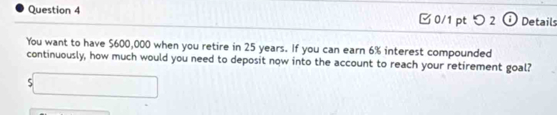 □0/1 pt つ 2 Details 
You want to have $600,000 when you retire in 25 years. If you can earn 6% interest compounded 
continuously, how much would you need to deposit now into the account to reach your retirement goal? 
5