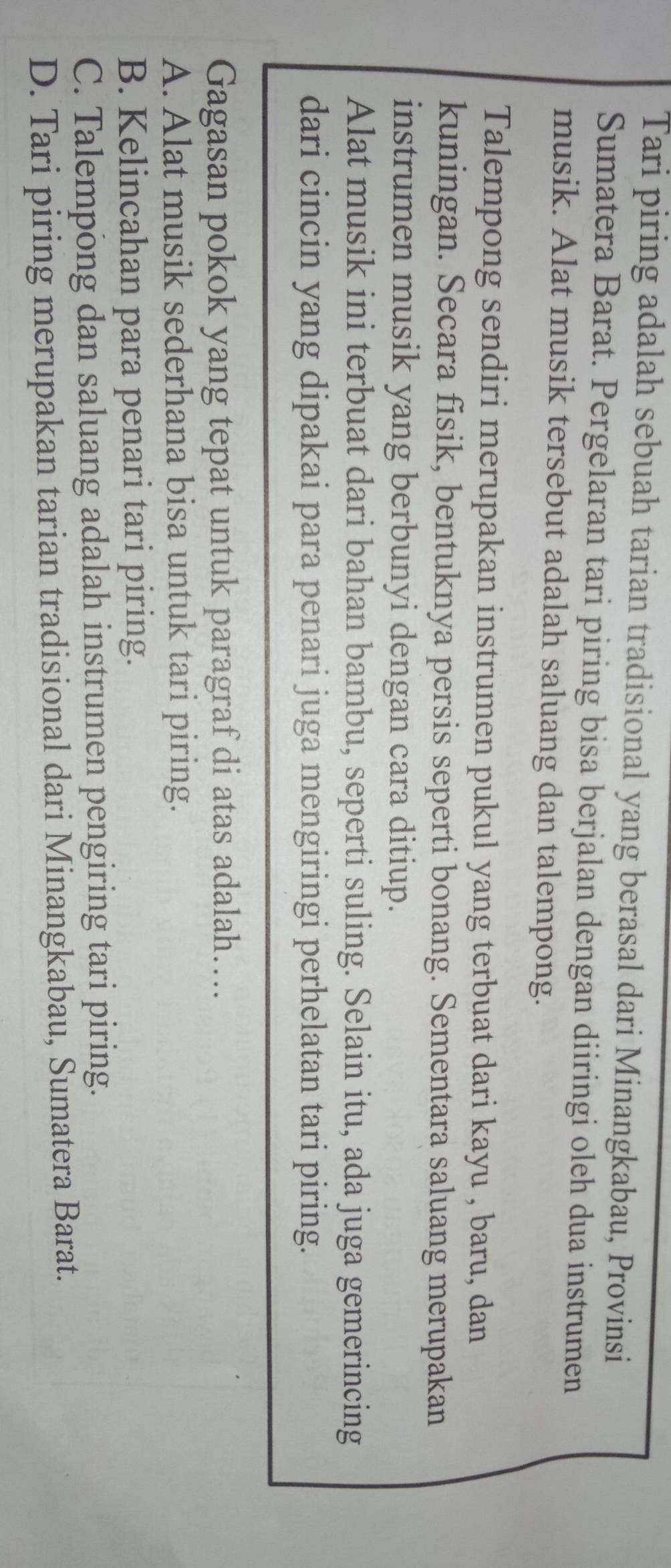 Tari piring adalah sebuah tarian tradisional yang berasal dari Minangkabau, Provinsi
Sumatera Barat. Pergelaran tari piring bisa berjalan dengan diiringi oleh dua instrumen
musik. Alat musik tersebut adalah saluang dan talempong.
Talempong sendiri merupakan instrumen pukul yang terbuat dari kayu , baru, dan
kuningan. Secara fisik, bentuknya persis seperti bonang. Sementara saluang merupakan
instrumen musik yang berbunyi dengan cara ditiup.
Alat musik ini terbuat dari bahan bambu, seperti suling. Selain itu, ada juga gemerincing
dari cincin yang dipakai para penari juga mengiringi perhelatan tari piring.
Gagasan pokok yang tepat untuk paragraf di atas adalah…...
A. Alat musik sederhana bisa untuk tari piring.
B. Kelincahan para penari tari piring.
C. Talempong dan saluang adalah instrumen pengiring tari piring.
D. Tari piring merupakan tarian tradisional dari Minangkabau, Sumatera Barat.