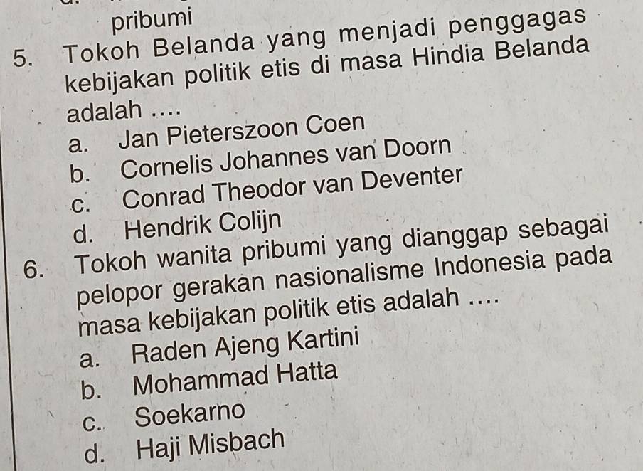 pribumi
5. Tokoh Belanda yang menjadi penggagas
kebijakan politik etis di masa Hindia Belanda
adalah ....
a. Jan Pieterszoon Coen
b. Cornelis Johannes van Doorn
c. Conrad Theodor van Deventer
d. Hendrik Colijn
6. Tokoh wanita pribumi yang dianggap sebagai
pelopor gerakan nasionalisme Indonesia pada
masa kebijakan politik etis adalah ....
a. Raden Ajeng Kartini
b. Mohammad Hatta
c. Soekarno
d. Haji Misbach