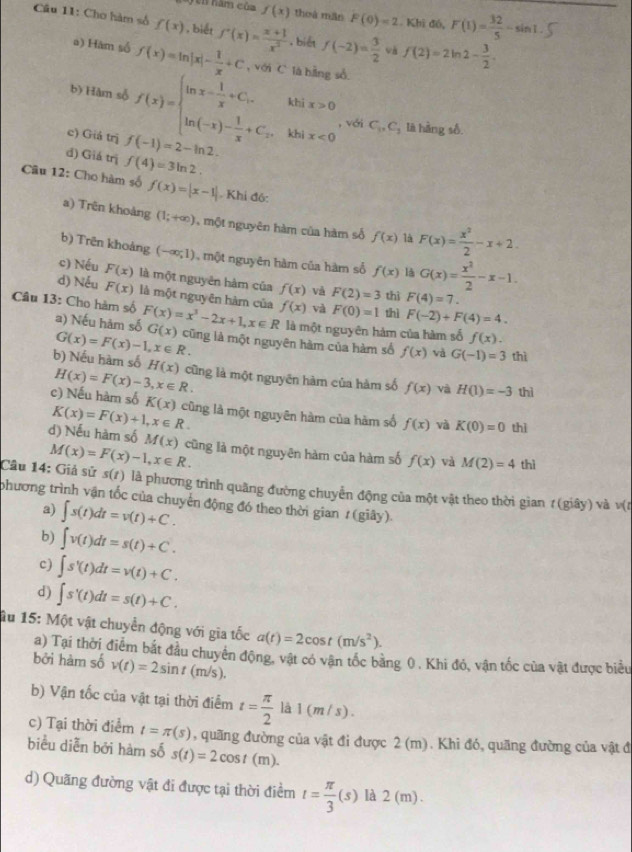 hăm của f(x) thoà mắn F(0)=2 Khi đó, F(1)= 32/5 -sin 1.
Câu 11: Chơ hàm số f(x) , biết f'(x)= (x+1)/x^2  , biết f(-2)= 3/2  và f(2)=2ln 2- 3/2 .
a) Hàm số f(x)=ln |x|- 1/x +C , với C là hằng số
b) Hàm số f(x)=beginarrayl ln x- 1/x +C_1.kbix>0 ln (-x)- 1/x +C_+.kbix<0endarray. , với C_1,C_3 là hàng số.
c) Giá trị f(-1)=2-ln 2.
đ) Giá trị f(4)=3ln 2.
Câu 12: Cho hàm số f(x)=|x-1|. Khi đó:
a) Trên khoảng (1;+∈fty ) , một nguyên hàm của hàm số f(x) là F(x)= x^2/2 -x+2.
b) Trên khoảng (-∈fty ,1) , một nguyên hàm của hàm số f(x) là G(x)= x^2/2 -x-1.
c) Nếu F(x) là một nguyên hàm của f(x) và F(2)=3 thì F(4)=7.
d) Nếu F(x) là một nguyên hàm của f(x) và F(0)=1 thì F(-2)+F(4)=4.
Câu 13: Cho hàm số F(x)=x^3-2x+1,x∈ R G(x) cũng là một nguyên hàm của hàm số
a) Nếu hàm số là một nguyên hàm của hàm số f(x).
G(x)=F(x)-1,x∈ R.
f(x) và G(-1)=3 thì
b) Nếu hàm số H(x) cũng là một nguyên hàm của hàm số f(x) và H(1)=-3 thì
H(x)=F(x)-3,x∈ R.
c) Nếu hàm số K(x) cũng là một nguyên hàm của hàm số f(x) và K(0)=0 thì
K(x)=F(x)+1,x∈ R.
d) Nếu hàm số M(x) cũng là một nguyên hàm của hàm số f(x) và M(2)=4 thì
M(x)=F(x)-1,x∈ R.
Câu 14: Giả sử s(t) là phương trình quãng đường chuyển động của một vật theo thời gian t(giay) và v(t
phương trình vận tốc của chuyên động đó theo thời gian / (giây)
a) ∈t s(t)dt=v(t)+C.
b) ∈t v(t)dt=s(t)+C.
c) ∈t s'(t)dt=v(t)+C.
d) ∈t s'(t)dt=s(t)+C.
âu 15: Một vật chuyển động với gia tốc a(t)=2cos t(m/s^2).
a) Tại thời điểm bắt đầu chuyên động, vật có vận tốc bằng 0. Khi đó, vận tốc của vật được biểu
bởi hàm số v(t)=2sin t(m/s).
b) Vận tốc của vật tại thời điểm t= π /2  là 1(m/s).
c) Tại thời điểm t=π (s) , quãng đường của vật đi được 2 (m). Khi đó, quãng đường của vật đ
biểu diễn bởi hàm số s(t)=2cos t(m).
d) Quãng đường vật đi được tại thời điểm t= π /3 (s) là 2(m)