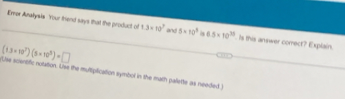 Error Analysis Your friend says that the product of 1.3* 10^7 and 5* 10^5 is 6.5* 10^(35). Is this answer correct? Explain.
(1.3* 10^7)(5* 10^5)=□
(Use scientific notation. Use the multiplication symbol in the math palette as needed.)