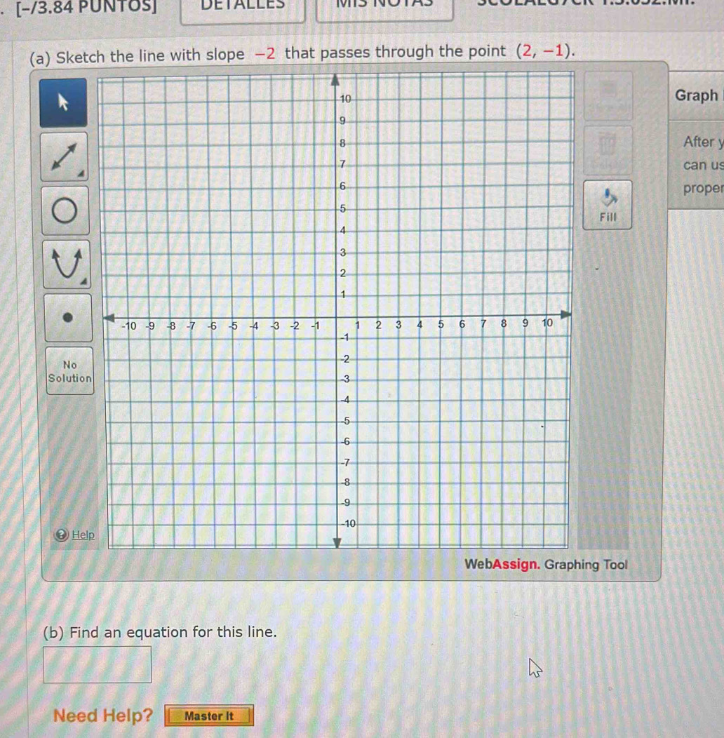 [−/3.84 PUÑTठs] DETALLES 
(a) Sketch the line with slope −2 that passes through the point (2,-1). 
Graph 
After y
can us 
proper 
Fill 
No 
Solutio 
He 
ng Tool 
(b) Find an equation for this line. 
Need Help? Master It