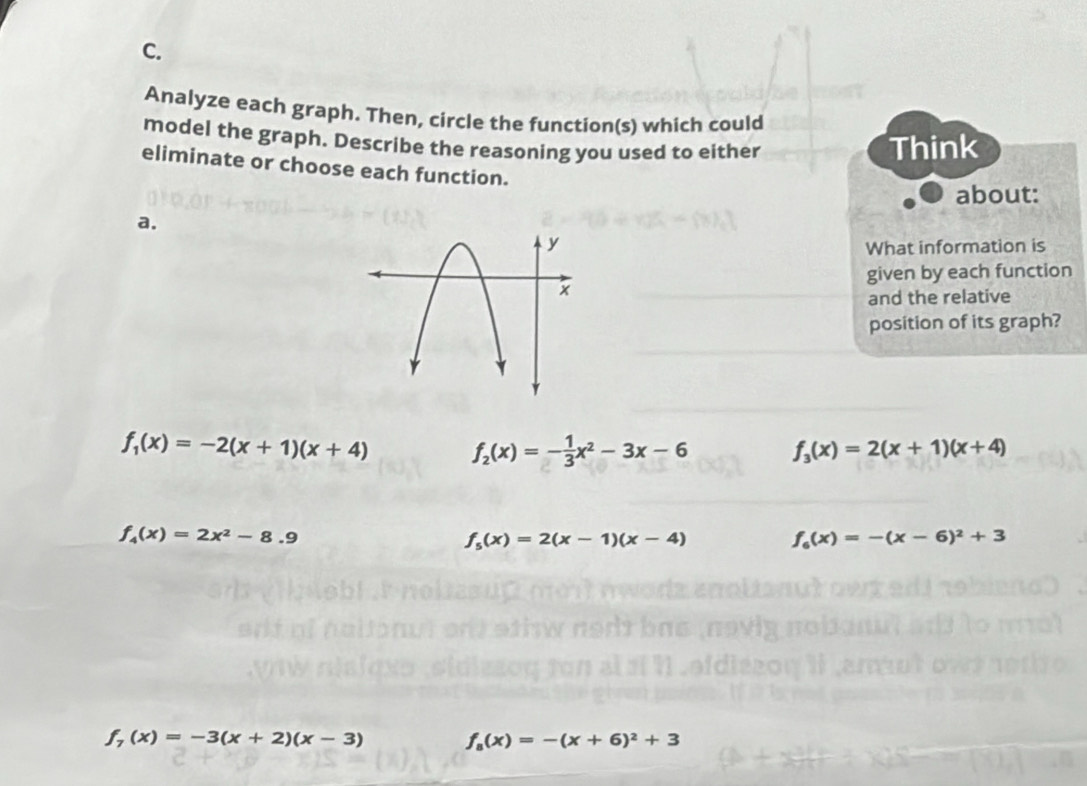 Analyze each graph. Then, circle the function(s) which could
model the graph. Describe the reasoning you used to either Think
eliminate or choose each function.
about:
a.
What information is
given by each function
and the relative
position of its graph?
f_1(x)=-2(x+1)(x+4) f_2(x)=- 1/3 x^2-3x-6 f_3(x)=2(x+1)(x+4)
f_4(x)=2x^2-8.9
f_5(x)=2(x-1)(x-4) f_6(x)=-(x-6)^2+3
f_7(x)=-3(x+2)(x-3) f_8(x)=-(x+6)^2+3