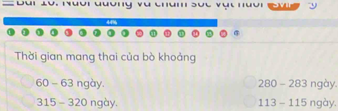 44%
Thời gian mang thai của bò khoảng
60 - 63 ngày. 280 - 283 ngày.
315 - 320 ngày. 113 - 115 ngày.