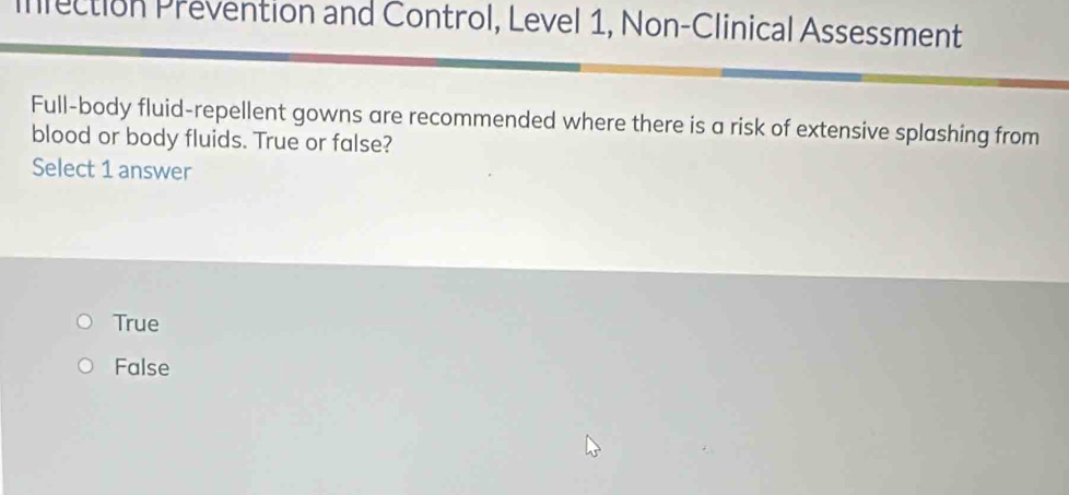 infection Prevention and Control, Level 1, Non-Clinical Assessment
Full-body fluid-repellent gowns are recommended where there is a risk of extensive splashing from
blood or body fluids. True or false?
Select 1 answer
True
False