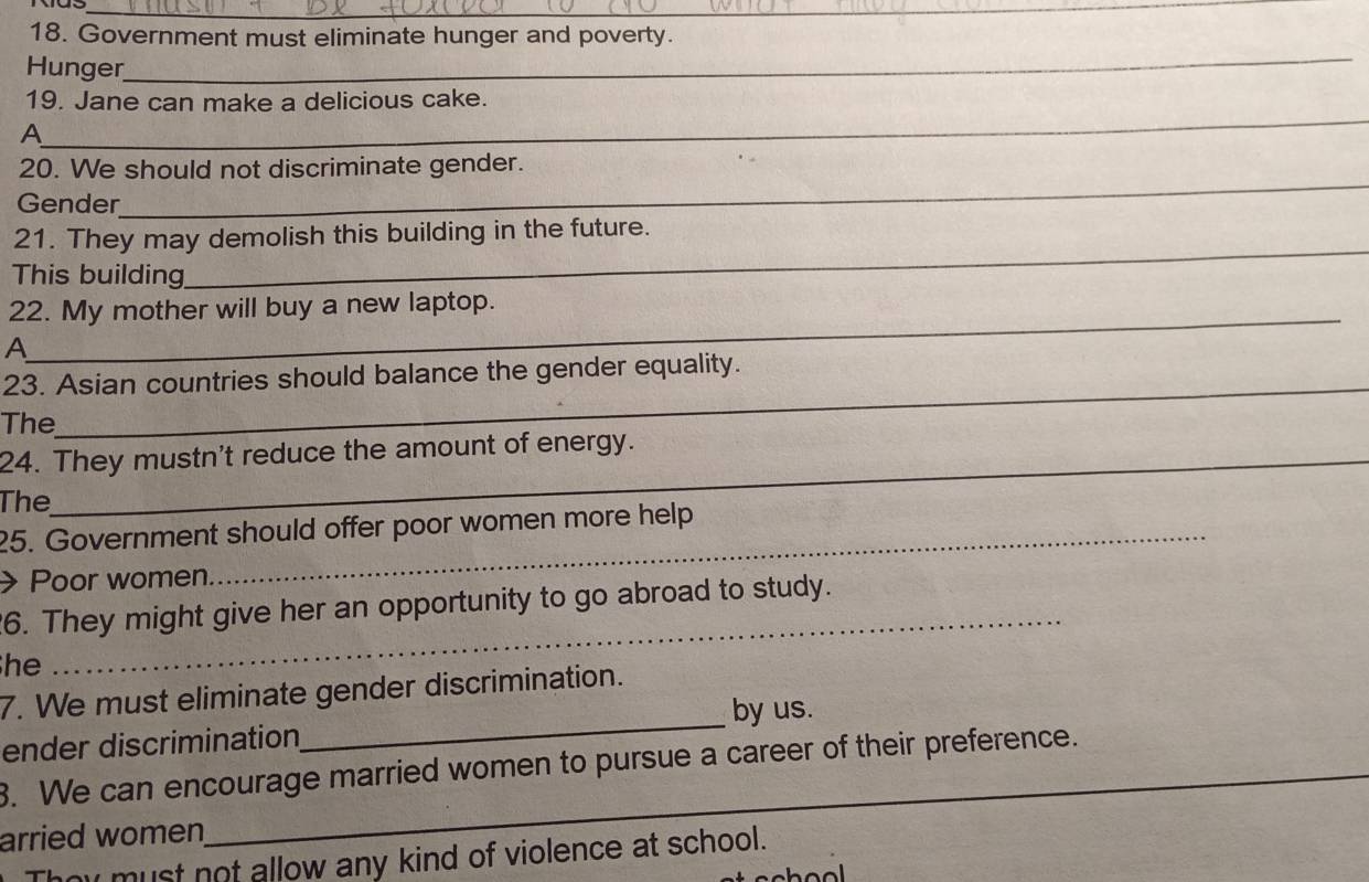 Government must eliminate hunger and poverty. 
Hunger 
_ 
_ 
19. Jane can make a delicious cake. 
A 
20. We should not discriminate gender. 
Gender 
_ 
21. They may demolish this building in the future. 
This building 
_ 
_ 
22. My mother will buy a new laptop. 
A 
_ 
23. Asian countries should balance the gender equality. 
The 
24. They mustn't reduce the amount of energy. 
The 
25. Government should offer poor women more help 
Poor women 
_ 
6. They might give her an opportunity to go abroad to study. 
he 
_ 
7. We must eliminate gender discrimination. 
by us. 
ender discrimination 
3. We can encourage married women to pursue a career of their preference. 
arried women 
hy must not allow any kind of violence at school.