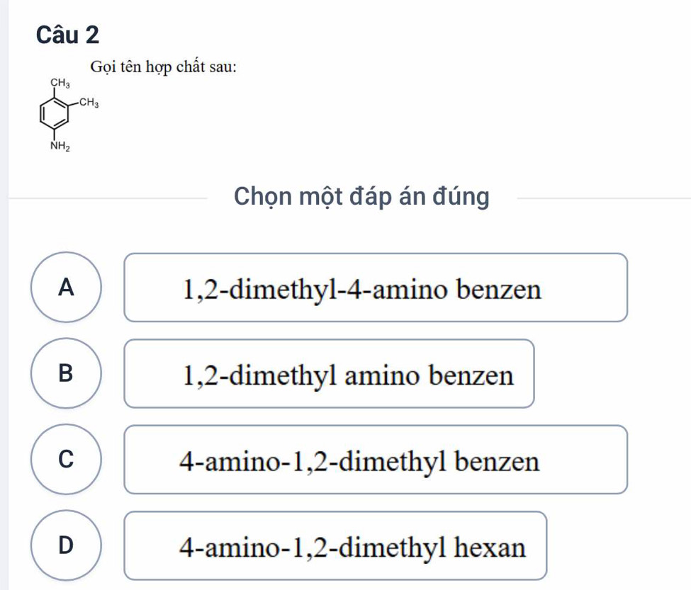 Gọi tên hợp chất sau:
beginarrayl 2a_1 ∈tlimits _(i=1)^n∈fty  frac 1na_2endarray.
Chọn một đáp án đúng
A 1,2 -dimethyl- 4 -amino benzen
B 1, 2 -dimethyl amino benzen
C 4 -amino -1, 2 -dimethyl benzen
D 4 -amino -1, 2 -dimethyl hexan