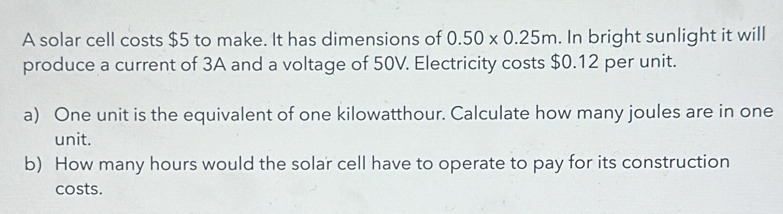 A solar cell costs $5 to make. It has dimensions of 0.50* 0.25m. In bright sunlight it will 
produce a current of 3A and a voltage of 50V. Electricity costs $0.12 per unit. 
a) One unit is the equivalent of one kilowatthour. Calculate how many joules are in one 
unit. 
b) How many hours would the solar cell have to operate to pay for its construction 
costs.