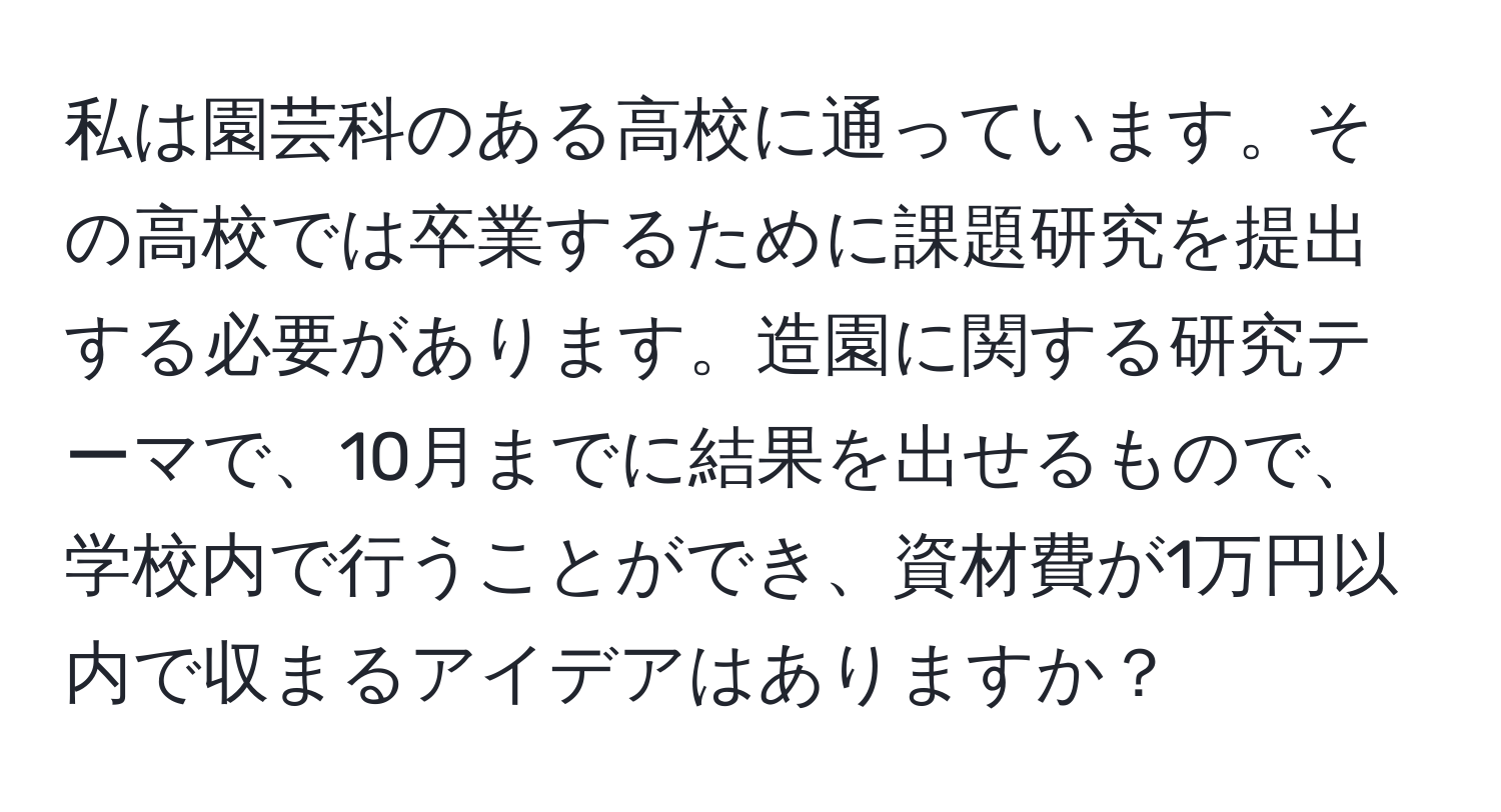 私は園芸科のある高校に通っています。その高校では卒業するために課題研究を提出する必要があります。造園に関する研究テーマで、10月までに結果を出せるもので、学校内で行うことができ、資材費が1万円以内で収まるアイデアはありますか？