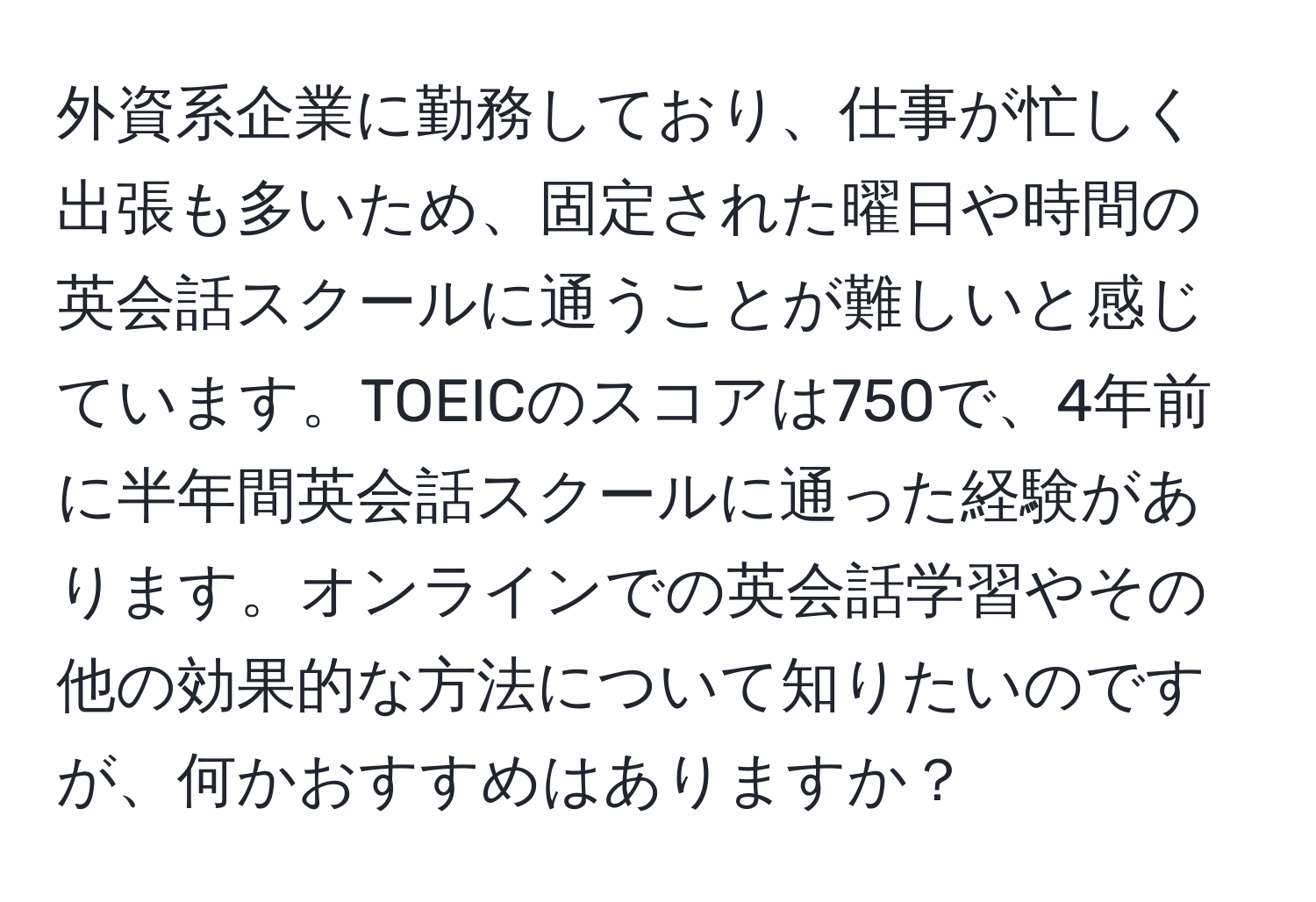 外資系企業に勤務しており、仕事が忙しく出張も多いため、固定された曜日や時間の英会話スクールに通うことが難しいと感じています。TOEICのスコアは750で、4年前に半年間英会話スクールに通った経験があります。オンラインでの英会話学習やその他の効果的な方法について知りたいのですが、何かおすすめはありますか？