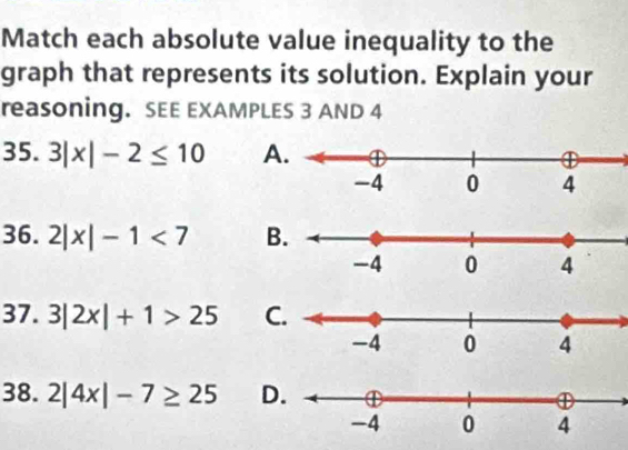 Match each absolute value inequality to the 
graph that represents its solution. Explain your 
reasoning. SEE EXAMPLES 3 AND 4
35. 3|x|-2≤ 10 A 
36. 2|x|-1<7</tex> B 
37. 3|2x|+1>25 C 
38. 2|4x|-7≥ 25 D