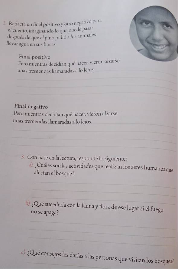 Redacta un final positivo y otro negativo para 
el cuento, imaginando lo que puede pasar 
después de que el pino pidió a los animales 
llevar agua en sus bocas. 
Final positivo 
Pero mientras decidían qué hacer, vieron alzarse 
unas tremendas llamaradas a lo lejos._ 
_ 
_ 
_ 
Final negativo 
Pero mientras decidían qué hacer, vieron alzarse 
unas tremendas llamaradas a lo lejos._ 
_ 
_ 
_ 
3. Con base en la lectura, responde lo siguiente: 
a) ¿Cuáles son las actividades que realizan los seres humanos que 
afectan el bosque? 
_ 
_ 
_ 
b) ¿Qué sucedería con la fauna y flora de ese lugar si el fuego 
no se apaga? 
_ 
_ 
_ 
c) ¿Qué consejos les darías a las personas que visitan los bosques?