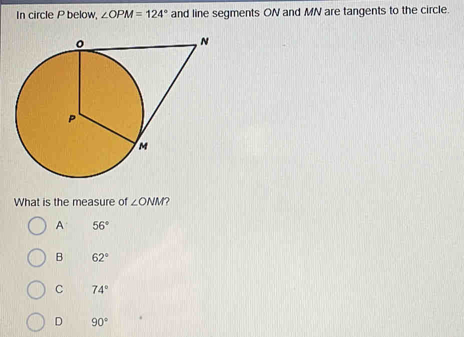 In circle P below, ∠ OPM=124° and line segments ON and MN are tangents to the circle.
What is the measure of ∠ ONM 2
A 56°
B 62°
C 74°
D 90°