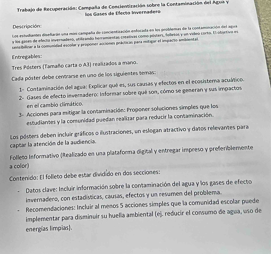 Trabajo de Recuperación: Campaña de Concientización sobre la Contaminación del Agua y
los Gases de Efecto Invernadero
Descripción:
Los estudiantes diseñarán una mini campaña de concientización enfocada en los problemas de la contaminación del agua
y los gases de efecto invernadero, utilizando herramientas creativas como pósters, folletos y un video corto. El objetivo es
sensibilizar a la comunidad escolar y proponer acciones prácticas para mitigar el impacto ambiental.
Entregables:
Tres Pósters (Tamaño carta o A3) realizados a mano.
Cada póster debe centrarse en uno de los siguientes temas:
1- Contaminación del agua: Explicar qué es, sus causas y efectos en el ecosistema acuático.
2- Gases de efecto invernadero: Informar sobre qué son, cómo se generan y sus impactos
en el cambio climático.
3- Acciones para mitigar la contaminación: Proponer soluciones simples que los
estudiantes y la comunidad puedan realizar para reducir la contaminación.
Los pósters deben incluir gráficos o ilustraciones, un eslogan atractivo y datos relevantes para
captar la atención de la audiencia.
Folleto Informativo (Realizado en una plataforma digital y entregar impreso y preferiblemente
a color)
Contenido: El folleto debe estar dividido en dos secciones:
Datos clave: Incluir información sobre la contaminación del agua y los gases de efecto
invernadero, con estadísticas, causas, efectos y un resumen del problema.
Recomendaciones: Incluir al menos 5 acciones simples que la comunidad escolar puede
implementar para disminuir su huella ambiental (ej. reducir el consumo de agua, uso de
energías limpías).