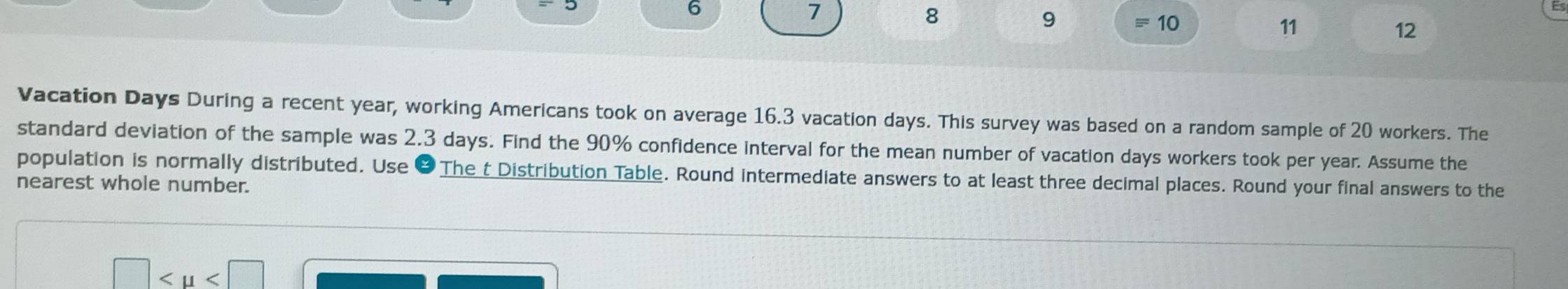 6
7
8
9 equiv 10 11 12
Vacation Days During a recent year, working Americans took on average 16.3 vacation days. This survey was based on a random sample of 20 workers. The 
standard deviation of the sample was 2.3 days. Find the 90% confidence interval for the mean number of vacation days workers took per year. Assume the 
population is normally distributed. Use &The t Distribution Table. Round intermediate answers to at least three decimal places. Round your final answers to the 
nearest whole number.
□