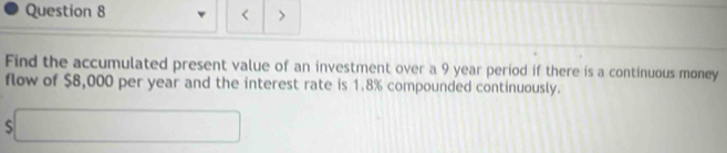 < > 
Find the accumulated present value of an investment over a 9 year period if there is a continuous money 
flow of $8,000 per year and the interest rate is 1.8% compounded continuously. 
□