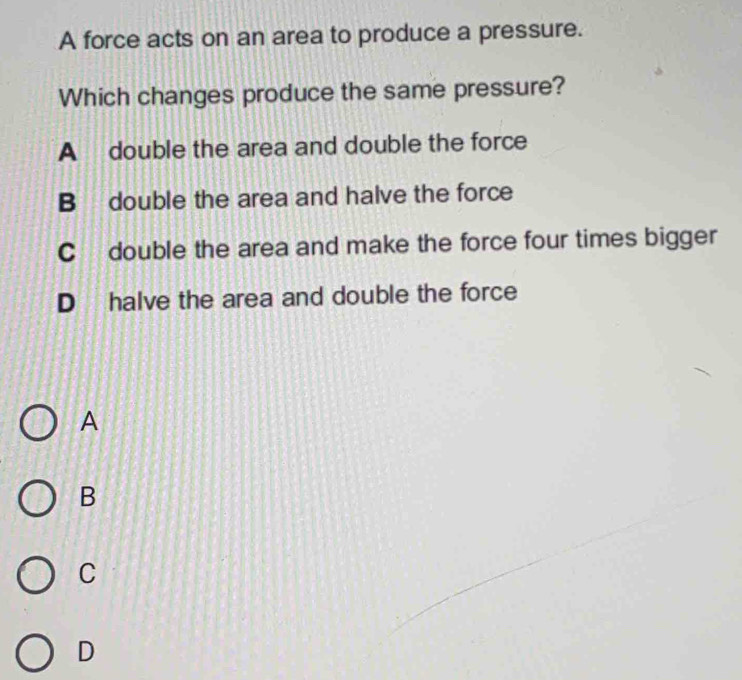 A force acts on an area to produce a pressure.
Which changes produce the same pressure?
A double the area and double the force
B double the area and halve the force
Cdouble the area and make the force four times bigger
D halve the area and double the force
A
B
C
D