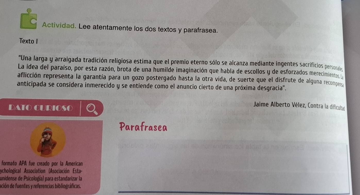 Actividad. Lee atentamente los dos textos y parafrasea. 
Texto I 
"Una larga y arraigada tradición religiosa estima que el premio eterno sólo se alcanza mediante ingentes sacrificios personales 
La idea del paraíso, por esta razón, brota de una humilde imaginación que habla de escollos y de esforzados merecimientos. La 
aflicción representa la garantía para un gozo postergado hasta la otra vida, de suerte que el disfrute de alguna recompensa 
anticipada se considera inmerecido y se entiende como el anuncio cierto de una próxima desgracia". 
DATO CURIOSO 
Jaime Alberto Vélez, Contra la dificultad 
Parafrasea 
formato APA fue creado por la American 
ychological Association (Asociación Esta- 
unidense de Psicología) para estandarizar la 
ación de fuentes y referencias bibliográficas.