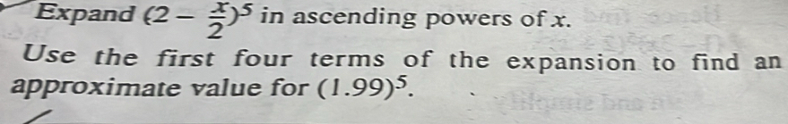 Expand (2- x/2 )^5 in ascending powers of x. 
Use the first four terms of the expansion to find an 
approximate value for (1.99)^5.