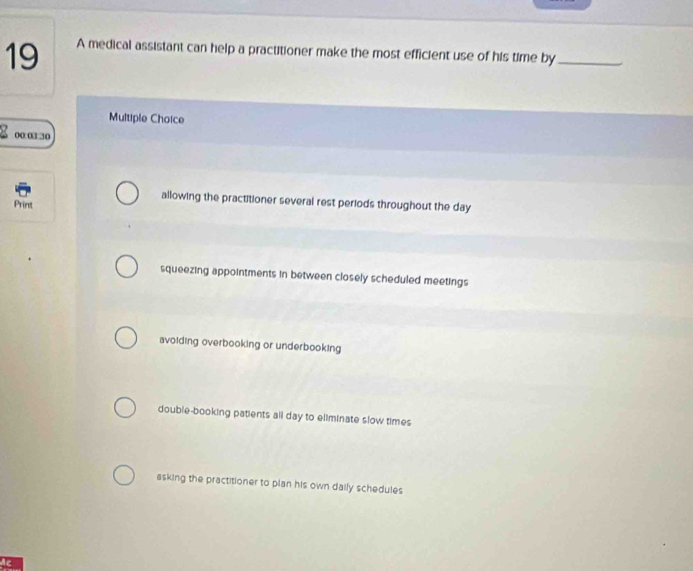 A medical assistant can help a practitioner make the most efficient use of his time by_
Multiple Choice
00:03:30
allowing the practitioner several rest periods throughout the day
Print
squeezing appointments in between closely scheduled meetings
avoiding overbooking or underbooking
double-booking patients all day to eliminate slow times
asking the practitioner to plan his own daily schedules
Ac