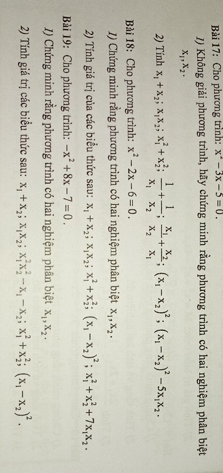 Cho phương trình: x^2-3x-5=0.
I) Không giải phương trình, hãy chứng minh rằng phương trình có hai nghiệm phân biệt
X_1,X_2.
2) Tính x_1+x_2;x_1x_2;x_1^(2+x_2^2;frac 1)x_1+frac 1x_2;frac x_1x_2+frac x_2x_1;(x_1-x_2)^2;(x_1-x_2)^2-5x_1x_2·
Bài 18: Cho phương trình: x^2-2x-6=0.
1) Chứng minh rằng phương trình có hai nghiệm phân biệt X_1,X_2.
2) Tính giá trị của các biểu thức sau: x_1+x_2;x_1x_2;x_1^(2+x_2^2;(x_1)-x_2)^2;x_1^(2+x_2^2+7x_1)x_2.
Bài 19: Cho phương trình: -x^2+8x-7=0.
1) Chứng minh rằng phương trình có hai nghiệm phân biệt X_1,X_2.
2) Tính giá trị các biểu thức sau: x_1+x_2;x_1x_2;x_1^(2x_2^2-x_1)-x_2;x_1^(2+x_2^2;(x_1)-x_2)^2.