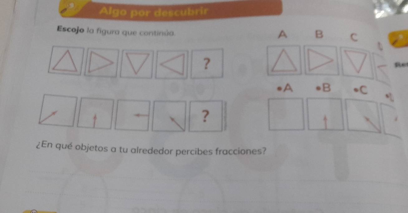 Algo por descubrir 
Escojo la fígura que continúa.
A B C 
? 
Re 
A B •C 
? 
¿En qué objetos a tu alrededor percibes fracciones?