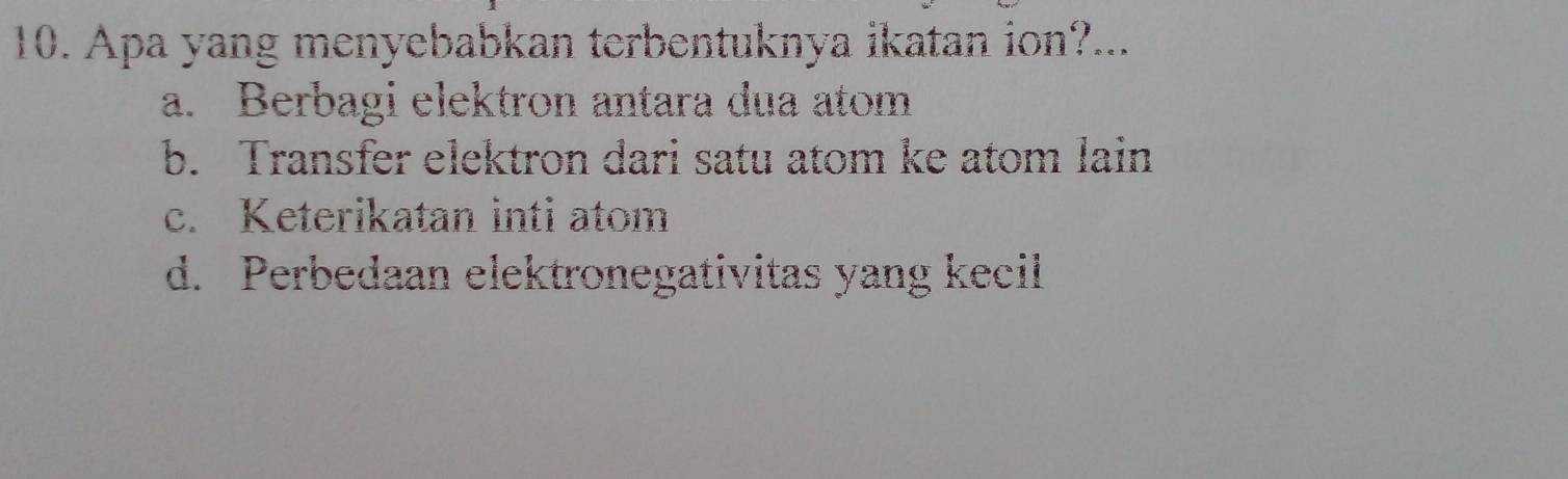 Apa yang menyebabkan terbentuknya ikatan ion?...
a. Berbagi elektron antara dua atom
b. Transfer elektron dari satu atom ke atom lain
c. Keterikatan inti atom
d. Perbedaan elektronegativitas yang kecil