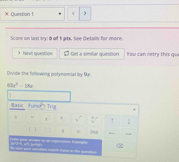 × Question 1 < > 
Score on last try: 0 of 1 pts. See Details for more. 
Next question Get a similar question You can retry this que 
Divide the following polynomial by 9x.
63x^3-18x
Basic Func Trig 
× 
X I X x sqrt() sqrt[n]() ↑ 
) π ∞ DNE 
Enter your answer as an expression. Example:
3x^(wedge)2+1 , x/5, Gib)^circ C
Be sure your variables match those in the question