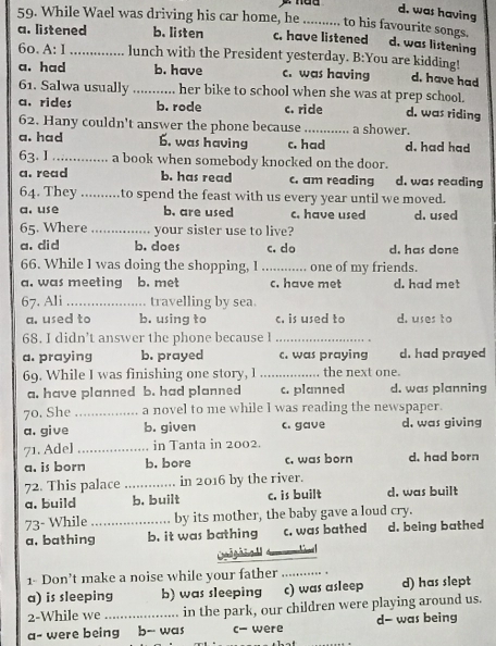 was having
59. While Wael was driving his car home, he _to his favourite songs.
a. listened b. listen c. have listened d. was listening
6o. A: 1_ lunch with the President yesterday. B:You are kidding!
a. had b. have c. was having d. have had
61. Salwa usually _her bike to school when she was at prep school.
a. rides b. rode c. ride d. was riding
62. Hany couldn't answer the phone because _a shower.
a. had 6. was having c. had d. had had
63. I _a book when somebody knocked on the door.
a. read b. has read c. am reading d. was reading
64. They_ to spend the feast with us every year until we moved.
a. use b. are used c. have used d. used
65. Where _your sister use to live?
a. did b. does c. do d. has done
66. While 1 was doing the shopping, I _. one of my friends.
a. was meeting b. met c. have met d. had met
67. Ali _travelling by sea.
a. used to b. using to c. is used to d. uses to
68. I didn’t answer the phone because l_
a. praying b. prayed c. was praying d. had prayed
69. While I was finishing one story, l _the next one.
a. have planned b. had planned c. planned d. was planning
70. She_ a novel to me while I was reading the newspaper.
a. give b. given c. gave d, was giving
71. Ade] _in Tanta in 2002.
a. is born b. bore c. was born d. had born
72. This palace _in 2016 by the river.
a. build b. built c. is built d, was built
73- While _by its mother, the baby gave a loud cry.
a, bathing b. it was bathing c. was bathed d. being bathed
Cl
1- Don’t make a noise while your father_
a) is sleeping b) was sleeping c) was asleep d) has slept
2-While we in the park, our children were playing around us.
a- were being b-- was c- were d- was being