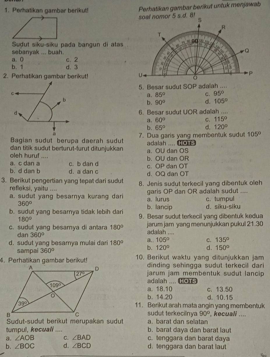 Perhatikan gambar berikut!
Perhatikan gambar berikut untuk menjawab
Sudut siku-siku pada bangun di atas
sebanyak ... buah.
a.0 c. 2
b. 1 d. 3
2. Perhatikan gambar berikut!
A
5. Besar sudut SOP adalah ....
C
a. 85° C. 95°
b
b. 90° d. 105°
d 6. Besar sudut UOR adalah ....
a. 60° C. 115°
b. 65° d. 120°
a
7. Dua garis yang membentuk sudut 105°
Bagian sudut berupa daerah sudut adalah .... HOTS
dan titik sudut berturut-furut ditunjukkan a. OU dan OS
oleh huruf .... b. OU dan OR
a. c dan a c. b dan d
c. OP dan OT
b. d dan b d. a dan c
d. OQ dan OT
3. Berikut pengertian yang tepat dari sudut 8. Jenis sudut terkecil yang dibentuk oleh
refleksi, yaitu ....
garis OP dan OR adalah sudut ....
a. sudut yang besarnya kurang dari a. lurus
c. tumpul
360°
b. lancip d. siku-siku
b. sudut yang besarnya tidak lebih dari 9. Besar sudut terkecil yang dibentuk kedua
180°
c. sudut yang besarnya di antara 180° jarum jam yang menunjukkan pukul 21.30
dan 360°
adalah ....
d. sudut yang besarnya mulai dari 180° a., 105° C. 135°
sampai 360°
b. 120° d. 150°
4. Perhatikan gambar berikut!
10. Berikut waktu yang ditunjukkan jam
dinding sehingga sudut terkecil dari 
jarum jam membentuk sudut lancip 
adalah .... HOTS
a. 18.10 c. 13.50
b. 14.20 d. 10.15
11. Berikut arah mata angin yang membentuk
sudut terkecilnya 90° , kecuali ....
Sudut-sudut berikut merupakan sudut a. barat dan selatan
tumpul, kecuali .... b. barat daya dan barat laut
a. ∠ AOB C. ∠ BAD c. tenggara dan barat daya
b. ∠ BOC d. ∠ BCD d. tenggara dan barat laut