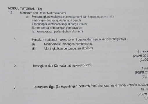 MODUL TUTORIAL (T2) 
1.3 Matlamat dan Dasar Makroekonomi 
a) Menerangkan matlamat makroekonomi dan kepentingannya iaitu 
i.mencapai tingkat guna tenaga penuh 
ii.mencapai kestabilan tingkat harga umum 
iii.memperbaiki imbangan pembayaran 
iv.meningkatkan pertumbuhan ekonomi 
1. Huraikan matlamat makroekonomi berikut dan nyatakan kepentingannya : 
(i) Memperbaïki imbangan pembayaran. 
(ii) Meningkatkan pertumbuhan ekonomi. 
[4 marka 
(PSPM 201 
[CLO2 
2. Terangkan dua (2) matlamat makroekonomi. 
[4 ma 
(PSPM 20 
[CL 
3. Terangkan tiga (3) kepentingan pertumbuhan ekonomi yang tinggi kepada sesebu 
[6 m 
(PSPM 
[C