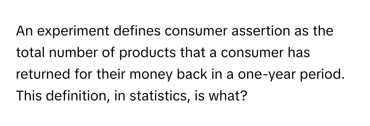 An experiment defines consumer assertion as the total number of products that a consumer has returned for their money back in a one-year period.  This definition, in statistics, is what?