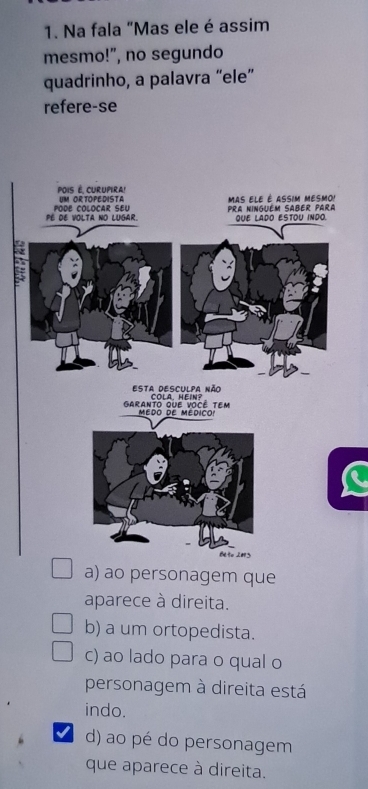 Na fala "Mas ele é assim
mesmo!”, no segundo
quadrinho, a palavra “ele”
refere-se
a) ao personagem que
aparece à direita.
b) a um ortopedista.
c) ao lado para o qual o
personagem à direita está
indo.
I d) ao pé do personagem
que aparece à direita.