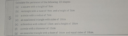 Calculate the perimeter of the following 2D shapes: 
(a) a square with a height of 5cm
(b) rectangle with a base of 9cm and a height of Scm
(c) a circle with a radius of 7cm
(d) an equilateral triangle with sides of 10cm
(e) a rhombus with sides of 13cm and a height of 10cm
(f) a circle with a diameter of 11cm
(g) an isosceles triangle with a base of 16cm and equal sides of 10cm.