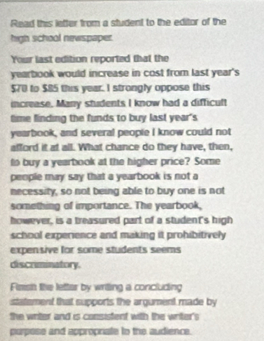 Read this letter from a student to the editor of the 
high school newspaper. 
Your last edition reported that the 
yearbook would increase in cost from last year's
$70 to $85 this year. I strongly oppose this 
increase. Many students I know had a difficult 
time finding the funds to buy last year's 
yearbook, and several people I know could not 
afford it at all. What chance do they have, then, 
to buy a yearbook at the higher price? Some 
people may say that a yearbook is not a 
necessity, so not being able to buy one is not 
something of importance. The yearbook, 
however, is a treasured part of a student's high 
school experience and making it prohibitively 
expensive for some students seems 
discriminatory. 
Fisish the letter by writing a concluding 
statement that supports the argument made by 
the writer and is consistent with the writer's 
purpose and appropriate to the audience.