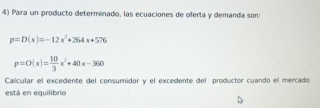 Para un producto determinado, las ecuaciones de oferta y demanda son:
p=D(x)=-12x^2+264x+576
p=O(x)= 10/3 x^2+40x-360
Calcular el excedente del consumidor y el excedente del productor cuando el mercado 
está en equilibrio