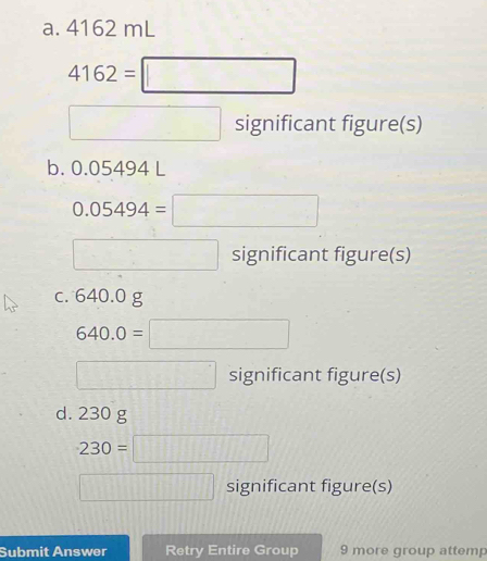 4162 mL
4162=□
□ significant figure(s) 
b. 0.05494 L
0.05494=□
□ significant figure(s) 
c. 640.0 g
640.0=□
□ significant figure(s) 
d. 230 g
230=□
□ significant figure(s) 
Submit Answer Retry Entire Group 9 more group attemp