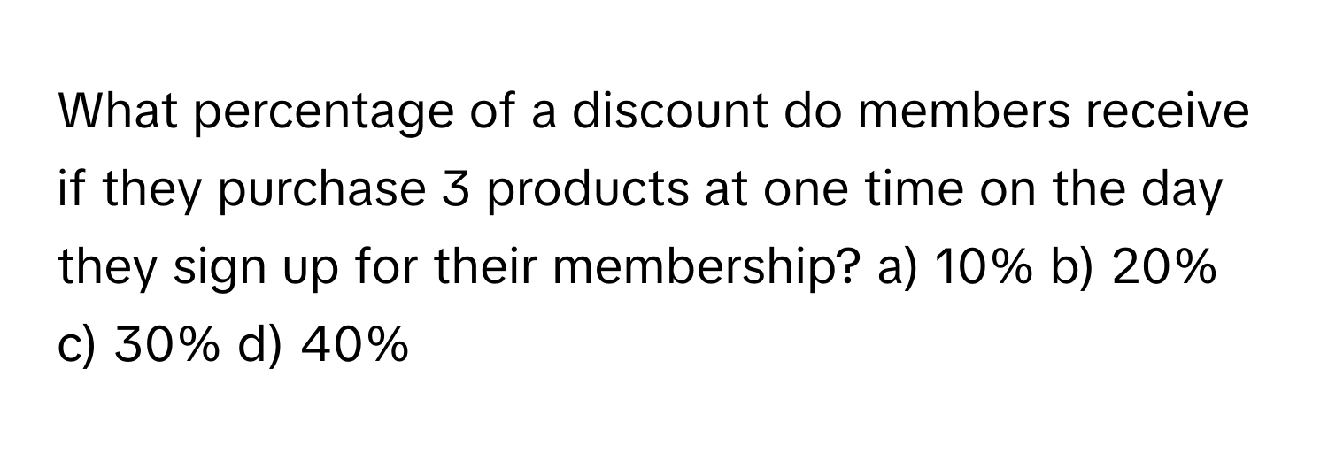 What percentage of a discount do members receive if they purchase 3 products at one time on the day they sign up for their membership?  a) 10% b) 20% c) 30% d) 40%