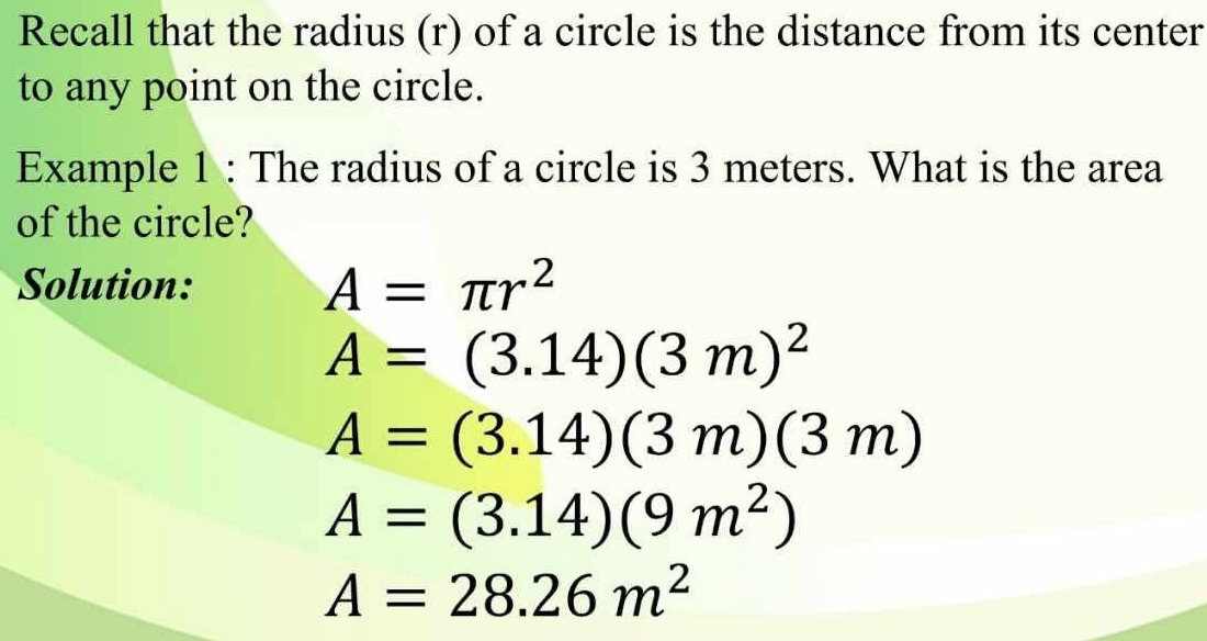 Recall that the radius (r) of a circle is the distance from its center 
to any point on the circle. 
Example 1 : The radius of a circle is 3 meters. What is the area 
of the circle? 
Solution: A=π r^2
A=(3.14)(3m)^2
A=(3.14)(3m)(3m)
A=(3.14)(9m^2)
A=28.26m^2