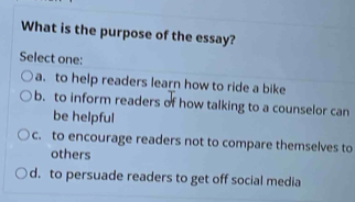 What is the purpose of the essay?
Select one:
a. to help readers learn how to ride a bike
b. to inform readers of how talking to a counselor can
be helpful
c. to encourage readers not to compare themselves to
others
d. to persuade readers to get off social media