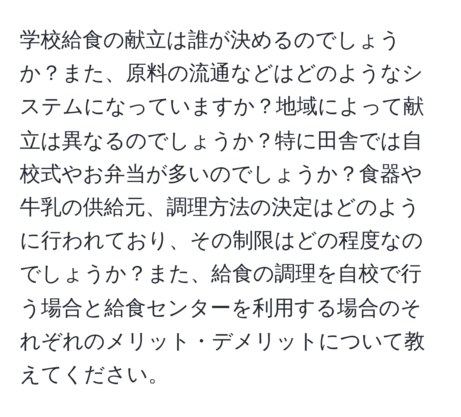 学校給食の献立は誰が決めるのでしょうか？また、原料の流通などはどのようなシステムになっていますか？地域によって献立は異なるのでしょうか？特に田舎では自校式やお弁当が多いのでしょうか？食器や牛乳の供給元、調理方法の決定はどのように行われており、その制限はどの程度なのでしょうか？また、給食の調理を自校で行う場合と給食センターを利用する場合のそれぞれのメリット・デメリットについて教えてください。