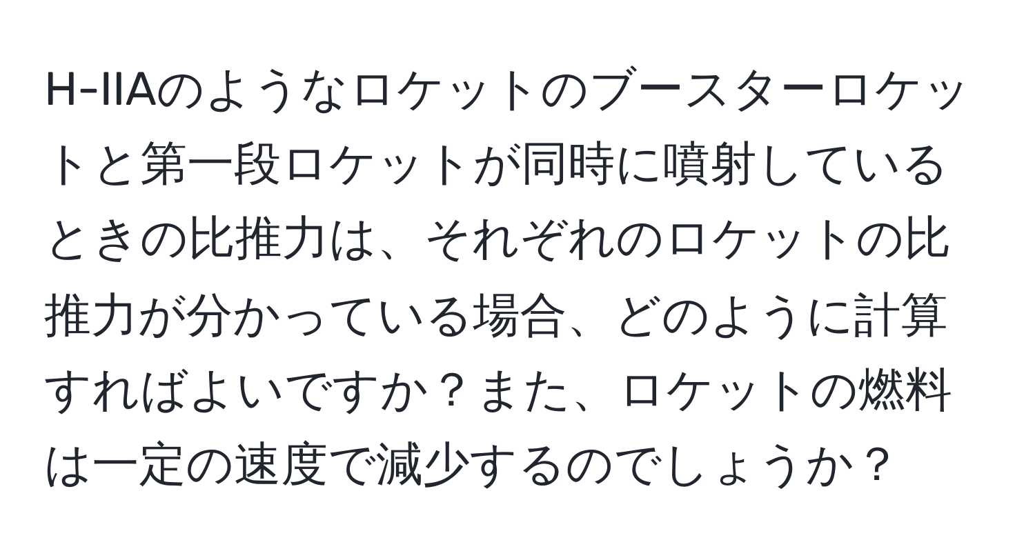 H-IIAのようなロケットのブースターロケットと第一段ロケットが同時に噴射しているときの比推力は、それぞれのロケットの比推力が分かっている場合、どのように計算すればよいですか？また、ロケットの燃料は一定の速度で減少するのでしょうか？