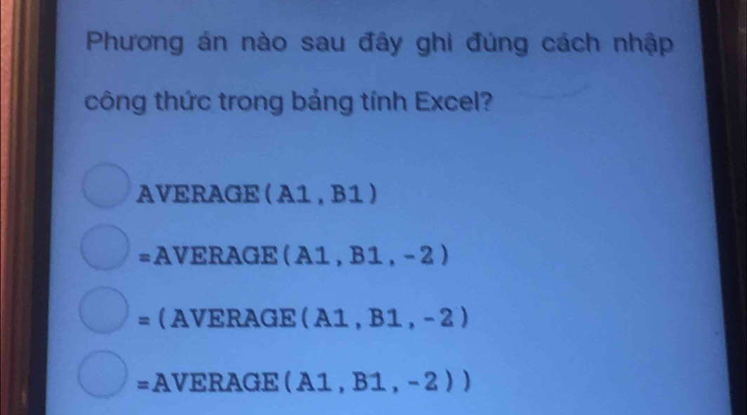 Phương án nào sau đây ghi đúng cách nhập 
công thức trong bảng tính Excel? 
AVERAGE (A1,B1)
= AVERAGE (A1,B1,-2)
=AVERAGE (A1,B1,-2)
=AVEF (AGE(A1,B1,-2))