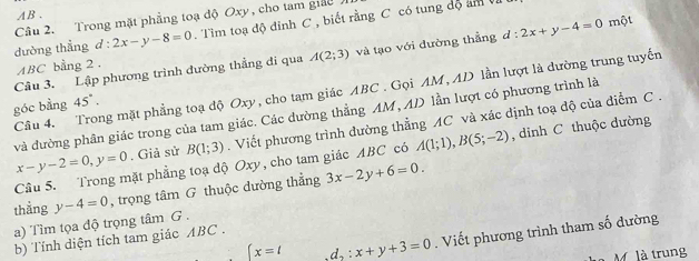 AB. 
Câu 2. Trong mặt phẳng toạ độ Oxy , cho tam giảo 
dường thẳng d:2x-y-8=0. Tìm toạ độ đỉnh C , biết rằng C có tung độ am
Câu 3. Lập phương trình đường thẳng di qua A(2;3) và tạo với đường thẳng d : l:2x+y-4=0 một
ABC bằng 2 , 
Câu 4. Trong mặt phẳng toạ độ Oxy, cho tam giác ABC. Gọi AM, AD lần lượt là đường trung tuyến 
góc bằng 45°. 
và đường phân giác trong của tam giác. Các dường thẳng AM, AD lần lượt có phương trình là
x-y-2=0, y=0. Giả sử B(1;3). Viết phương trình đường thẳng AC và xác dịnh toạ độ của điểm C. 
Cầu 5. Trong mặt phẳng toạ độ Oxy, cho tam giác ABC có A(1;1), B(5;-2) , dinh C thuộc dường 
thẳng y-4=0 , trọng tâm G thuộc dường thẳng 3x-2y+6=0. 
a) Tìm tọa độ trọng tâm G .
x=t.d,: x+y+3=0. Viết phương trình tham số dường 
b) Tính diện tích tam giác ABC. 
M. là trung