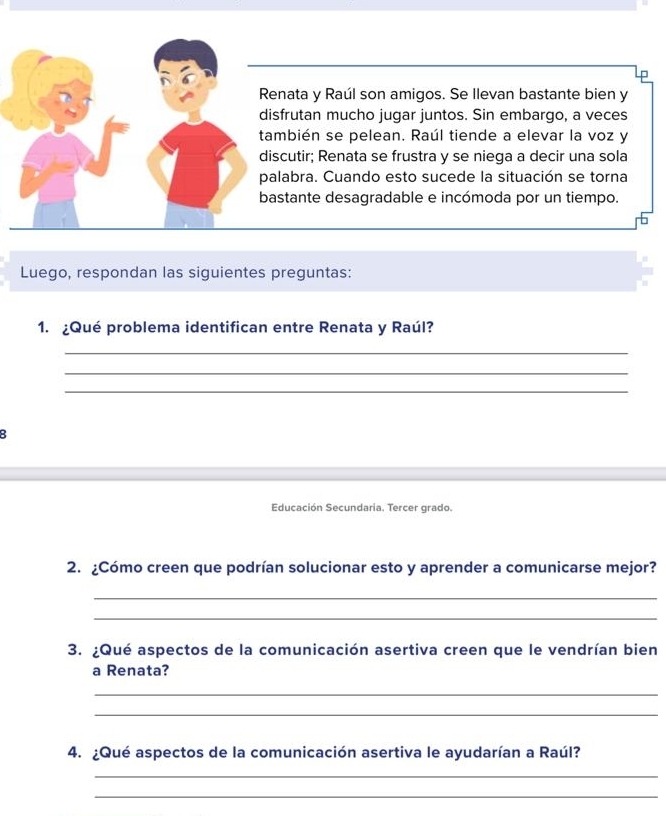 Renata y Raúl son amigos. Se Ilevan bastante bien y 
disfrutan mucho jugar juntos. Sin embargo, a veces 
también se pelean. Raúl tiende a elevar la voz y 
discutir; Renata se frustra y se niega a decir una sola 
palabra. Cuando esto sucede la situación se torna 
bastante desagradable e incómoda por un tiempo. 
Luego, respondan las siguientes preguntas: 
1. ¿Qué problema identifican entre Renata y Raúl? 
_ 
_ 
_ 
B 
Educación Secundaria. Tercer grado. 
2. ¿Cómo creen que podrían solucionar esto y aprender a comunicarse mejor? 
_ 
_ 
3. ¿Qué aspectos de la comunicación asertiva creen que le vendrían bien 
a Renata? 
_ 
_ 
4. ¿Qué aspectos de la comunicación asertiva le ayudarían a Raúl? 
_ 
_