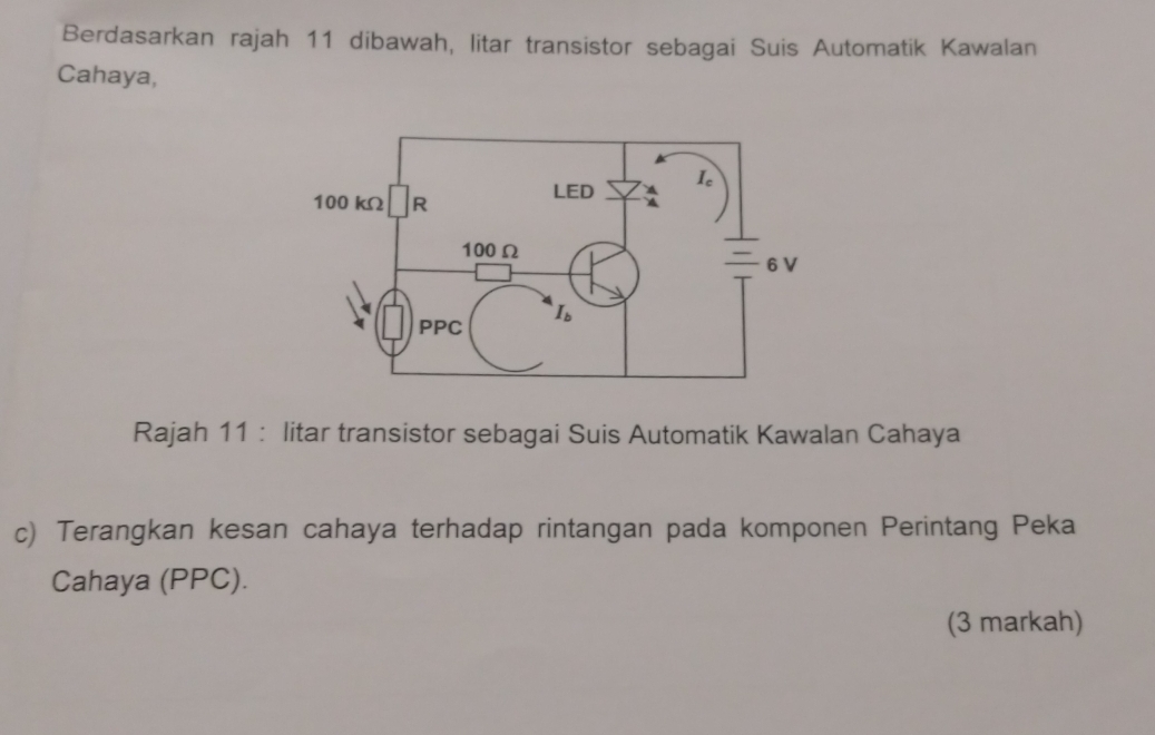 Berdasarkan rajah 11 dibawah, litar transistor sebagai Suis Automatik Kawalan
Cahaya,
Rajah 11 : litar transistor sebagai Suis Automatik Kawalan Cahaya
c) Terangkan kesan cahaya terhadap rintangan pada komponen Perintang Peka
Cahaya (PPC).
(3 markah)