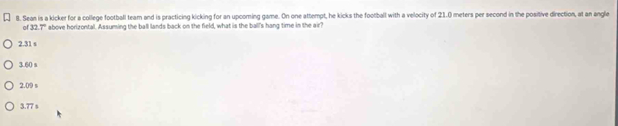 Sean is a kicker for a college football team and is practicing kicking for an upcoming game. On one attempt, he kicks the football with a velocity of 21.0 meters per second in the positive direction, at an angle
of 32.7° above horizontal. Assuming the ball lands back on the field, what is the ball's hang time in the air?
2.31 s
3.60 s
2.09 s
3.77 s