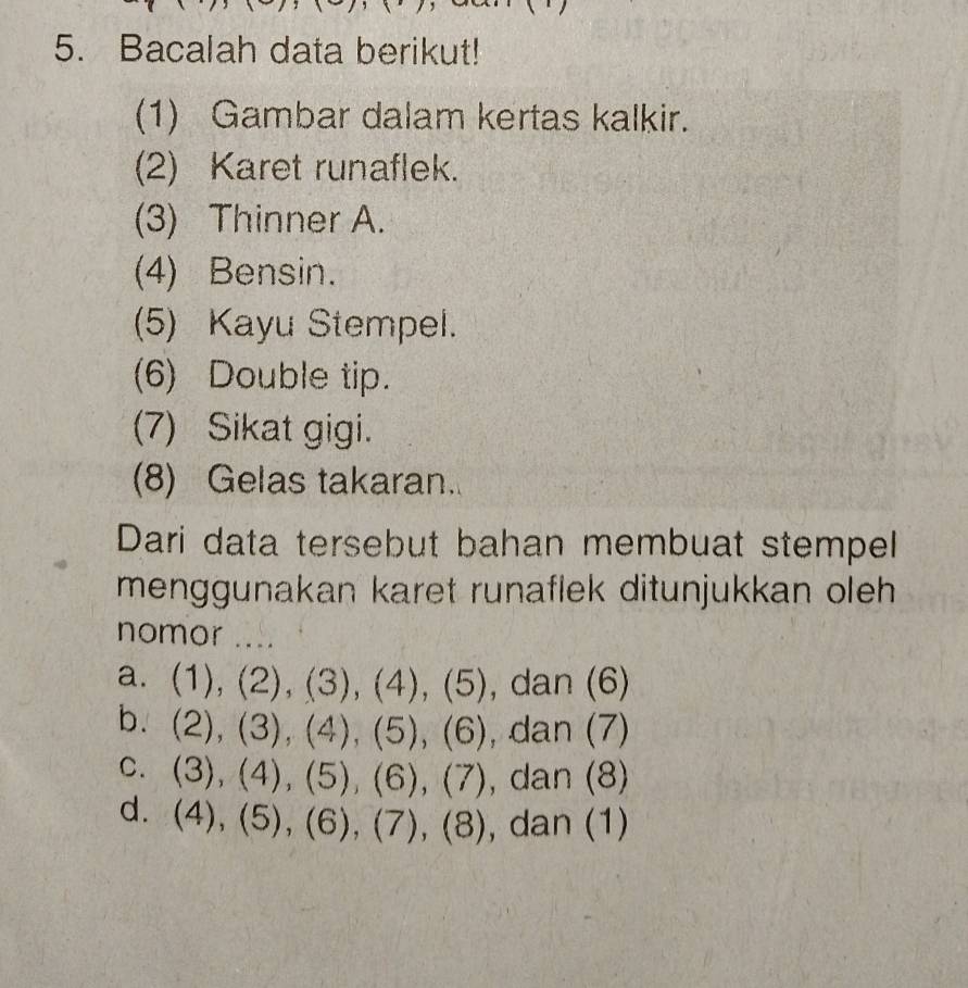 Bacalah data berikut!
(1) Gambar dalam kertas kalkir.
(2) Karet runaflek.
(3) Thinner A.
(4) Bensin.
(5) Kayu Stempel.
(6) Double tip.
(7) Sikat gigi.
(8) Gelas takaran.
Dari data tersebut bahan membuat stempel
menggunakan karet runaflek ditunjukkan oleh 
nomor ....
a. (1),(2), (3), (4), (5) , dan (6)
b. (2),(3),(4), (5),(6) , dan (7)
C. (3), (4), (5), (6), (7) , dan (8)
d. (4),(5), (6), (7), (8) da (7)